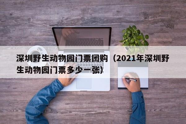 深圳野生动物园门票团购（2021年深圳野生动物园门票多少一张）